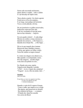 Numa rede encostada molemente...
Quase aberto o roupão... solto o cabelo
E o pé descalço do tapete rente.

'Stava aberta a janela. Um cheiro agreste
Exalavam as silvas da campina...
E ao longe, num pedaço do horizonte
Via-se a noite plácida e divina.

De um jasmineiro os galhos encurvados,
Indiscretos entravam pela sala,
E de leve oscilando ao tom das auras
Iam na face trêmulos — beijá-la.

Era um quadro celeste!... A cada afago
Mesmo em sonhos a moça estremecia...
Quando ela serenava... a flor beijava-a...
Quando ela ia beijar-lhe. . . a flor fugia. . .

Dir-se-ia que naquele doce instante
Brincavam duas cândidas crianças...
A brisa, que agitava as folhas verdes,
Fazia-lhe ondear as negras tranças!

E o ramo ora chegava ora afastava-se...
Mas quando a via despeitada a meio,
P'ra não zangá-la... sacudia alegre
Uma chuva de pétalas no seio...

Eu, fitando esta cena, repetia
Naquela noite lânguida e sentida:
"ó flor! —tu és a virgem das campinas!
"Virgem!—tu és a flor da minha vida!.. ."

Jesuítas
(SÉCULO XIII)

Ó mes frères, je viens vous apporter mon Dieu,
        Je viens vous apporter ma tête!
        V. HUGO (Chatiments)

Quando o vento da Fé soprava Europa,
 Como o tufão, que impele ao ar a tropa
 Das águias, que pousavam no alcantil;
 Do zimbório de Roma — a ventania
 O bando dos Apost'los sacudia
Aos cerros do Brasil.
 