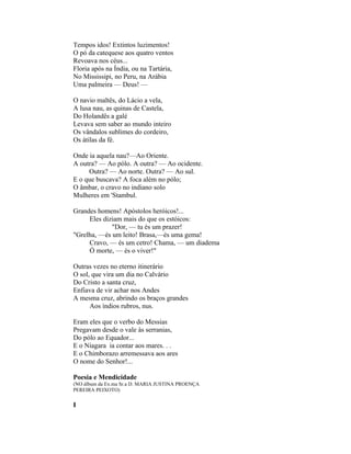 Tempos idos! Extintos luzimentos!
O pó da catequese aos quatro ventos
Revoava nos céus...
Floria após na Índia, ou na Tartária,
No Mississipi, no Peru, na Arábia
Uma palmeira — Deus! —

O navio maltês, do Lácio a vela,
A lusa nau, as quinas de Castela,
Do Holandês a galé
Levava sem saber ao mundo inteiro
Os vândalos sublimes do cordeiro,
Os átilas da fé.

Onde ia aquela nau?—Ao Oriente.
A outra? — Ao pólo. A outra? — Ao ocidente.
     Outra? — Ao norte. Outra? — Ao sul.
E o que buscava? A foca além no pólo;
O âmbar, o cravo no indiano solo
Mulheres em 'Stambul.

Grandes homens! Apóstolos heróicos!...
     Eles diziam mais do que os estóicos:
             "Dor, — tu és um prazer!
"Grelha, —és um leito! Brasa,—és uma gema!
     Cravo, — és um cetro! Chama, — um diadema
     Ó morte, — és o viver!"

Outras vezes no eterno itinerário
O sol, que vira um dia no Calvário
Do Cristo a santa cruz,
Enfiava de vir achar nos Andes
A mesma cruz, abrindo os braços grandes
      Aos índios rubros, nus.

Eram eles que o verbo do Messias
Pregavam desde o vale às serranias,
Do pólo ao Equador...
E o Niagara ia contar aos mares. . .
E o Chimborazo arremessava aos ares
O nome do Senhor!...

Poesia e Mendicidade
(NO álbum da Ex.ma Sr.a D. MARIA JUSTINA PROENÇA
PEREIRA PEIXOTO)


I
 