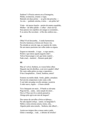 Senhora! A Poesia outrora era a Estrangeira,
Pálida, aventureira, errante a viajar,
Batendo em duas portas — ao grito das procelas —
Ao céu — pedindo estrelas, à terra — um pobre lar!

Visão—de áureos lauréis—porém de manto esquálido,
Mulher—de lábio pálido—e olhar—cheio de luz.
Seus passos nos espinhos em sangue se assinalam...
E os astros lhe resvalam—à flor dos ombros nus...

II

Olhai! O sol descamba... A tarde harmoniosa
Envolve luminosa a Grécia em frouxo véu.
Na estrada ao som da vaga, ao suspirar do vento,
De um marco poeirento um velho então se ergueu.

Ergueu-se tateando... é cego... o cego anseia...
Porém o que tateia aquela augusta mão?...
Talvez busca pegar o sol, que lento expira!...
Fado cruel... mentira!... Homero pede pão!

III

Mas ai! volvei, Senhora, os vossos belos olhos
Daquele mar de abrolhos, a um novo quadro! olhai!
Do vasto salão gótico eu ergo o reposteiro...
O lar é hospitaleiro... Entrai, Senhora, entrei!

Estamos na média idade. Arnês, gládio, armadura
Servem de compostura à sala vasta e chã.
A um lado um galgo esvelto ameiga e acaricia
A mão suave, esguia — à loura castelã.

Vai o banquete em meio... O bardo se alevanta
Pega da lira... canta... uma canção de amor...
Ouvi-o! Para ouvi-lo a estrela pensativa
Alonga pela ogiva um raio de languor!

Dos ramos do carvalho a brisa se debruça...
Na sala alguém soluça... (amor, ou languidez?)
Súbito a nota extrema anseia, treme, rola...
Alguém pede uma esmola... Senhora, não olheis!...

Assim nos tempos idos a musa canta e pede...
Gênio e mendigo... vede... o abismo de irrisões!
 
