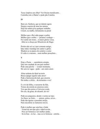 Tasso implora um olhar! Vai Ossian mendicante...
Caminha roto o Dante! e pede pão Camões.

IV

Bem sei, Senhora, que ao talento agora
Surgiu a aurora de uma luz amena.
Hoje há salário p'ra qualquer trabalho
Cinzel, ou malho, ferramenta ou penal

Melhor que o Rei sabe pagar o pobre
Melhor que o nobre -—protetor verdugo—
Foi surdo um trono... à maior glória vossa.
Abre-se a choça aos Miseráveis de Hugo.

Porém não sei se é por costume antigo,
Que inda é mendigo do cantor o gênio.
Mudem-se os panos do cenário a esmo
O vulto é o mesmo... num melhor proscênio...

V

Hoje o Poeta — caminheiro errante,
Que tem saudade de um país melhor
Pede uma pérola — à maré montante,
Do seio às vagas—pede—um outro amor.

Alma sedenta de ideal na terra
Busca apagar aquela sede atroz!
Pede a harmonia divinal, que encerra
Do ninho o chilro... da tormenta a voz!

E o rir da folha, o sussurrar da fala,
Trenos da estrela no amoroso estio.
Voz que dos poros o Universo exala
Do céu, da gruta, do alcantil, do rio!

Pede aos pequenos, desde o verme ao tojo,
Ao fraco, ao forte... — preces, gritos, uivos...
Pede das águias o possante arrojo,
Para encontrar os meteoros ruivos.

Pede à mulher que seja boa e linda
 Vestal de um tipo que o ideal revela...
 Pois ser formosa é ser melhor ainda...
 Se és boa—és luz... mas se és formosa—estrela...
 