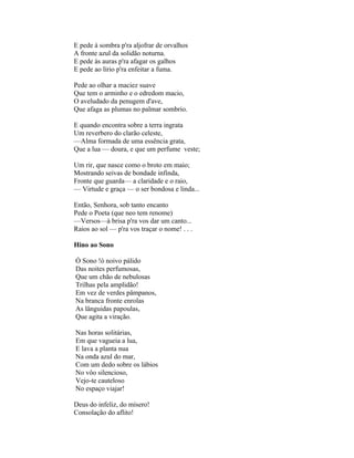 E pede à sombra p'ra aljofrar de orvalhos
A fronte azul da solidão noturna.
E pede às auras p'ra afagar os galhos
E pede ao lírio p'ra enfeitar a fuma.

Pede ao olhar a maciez suave
Que tem o arminho e o edredom macio,
O aveludado da penugem d'ave,
Que afaga as plumas no palmar sombrio.

E quando encontra sobre a terra ingrata
Um reverbero do clarão celeste,
—Alma formada de uma essência grata,
Que a lua — doura, e que um perfume veste;

Um rir, que nasce como o broto em maio;
Mostrando seivas de bondade infinda,
Fronte que guarda— a claridade e o raio,
— Virtude e graça — o ser bondosa e linda...

Então, Senhora, sob tanto encanto
Pede o Poeta (que neo tem renome)
—Versos—à brisa p'ra vos dar um canto...
Raios ao sol — p'ra vos traçar o nome! . . .

Hino ao Sono

Ó Sono !ó noivo pálido
Das noites perfumosas,
Que um chão de nebulosas
Trilhas pela amplidão!
Em vez de verdes pâmpanos,
Na branca fronte enrolas
As lânguidas papoulas,
Que agita a viração.

Nas horas solitárias,
Em que vagueia a lua,
E lava a planta nua
Na onda azul do mar,
Com um dedo sobre os lábios
No vôo silencioso,
Vejo-te cauteloso
No espaço viajar!

Deus do infeliz, do mísero!
Consolação do aflito!
 