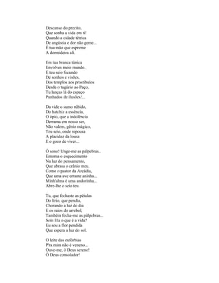 Descanso do precito,
Que sonha a vida em ti!
Quando a cidade tétrica
De angústia e dor não geme...
É tua mão que espreme
A dormideira ali.

Em tua branca túnica
Envolves meio mundo.
E teu seio fecundo
De sonhos e visões,
Dos templos aos prostíbulos
Desde o tugúrio ao Paço,
Tu lanças lá do espaço
Punhados de ilusões!...

Da vide o sumo rúbido,
Do hatchiz a essência,
O ópio, que a indolência
Derrama em nosso ser,
Não valem, gênio mágico,
Teu seio, onde repousa
A placidez da lousa
E o gozo de viver...

Ó sono! Unge-me as pálpebras..
Entorna o esquecimento
Na luz do pensamento,
Que abrasa o crânio meu.
Como o pastor da Arcádia,
Que uma ave errante aninha...
Minh'alma é uma andorinha...
Abre-lhe o seio teu.

Tu, que fechaste as pétalas
Do lírio, que pendia,
Chorando a luz do dia
E os raios do arrebol,
Também fecha-me as pálpebras...
Sem Ela o que é a vida?
Eu sou a flor pendida
Que espera a luz do sol.

O leite das eufórbias
P'ra mim não é veneno...
Ouve-me, ó Deus sereno!
Ó Deus consolador!
 