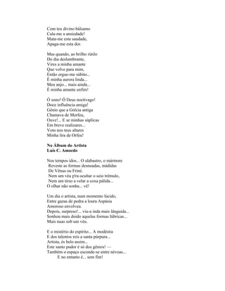 Com teu divino bálsamo
Cala-me a ansiedade!
Mata-me esta saudade,
Apaga-me esta dor.

Mas quando, ao brilho rútilo
Do dia deslumbrante,
Vires a minha amante
Que volve para mim,
Então ergue-me súbito...
É minha aurora linda...
Meu anjo... mais ainda...
É minha amante enfim!

Ó sono! Ó Deus noctívago!
Doce influência amiga!
Gênio que a Grécia antiga
Chamava de Morfeu,
Ouve!... E se minhas súplicas
Em breve realizares...
Voto nos teus altares
Minha lira de Orfeu!

No Álbum do Artista
Luís C. Amoedo

Nos tempos idos... O alabastro, o mármore
Reveste as formas desnuadas, mádidas
De Vênus ou Friné.
Nem um véu p'ra ocultar o seio trêmulo,
Nem um tirso a velar a coxa pálida...
O olhar não sonha... vê!

Um dia o artista, num momento lúcido,
Entre gazas de pedra a loura Aspásia
Amoroso envolveu.
Depois, surpreso!... viu-a inda mais lânguida...
Sonhou mais doido aquelas formas lúbricas...
Mais nuas sob um véu.

E o mistério do espírito... A modéstia
E dos talentos reis a santa púrpura...
Artista, és belo assim...
Este santo pudor é só dos gênios! —
Também o espaço esconde-se entre névoas...
      E no entanto é... sem fim!
 