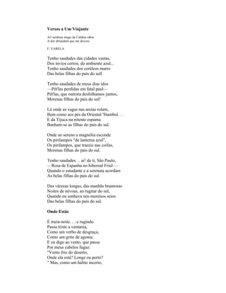 Versos a Um Viajante
Ai! nenhum mago da Caldéia sábia
A dor abrandará que me devora.

F. VARELA

Tenho saudades das cidades vastas,
Dos ínvios cerros, do ambiente azul...
Tenho saudades dos cerúleos mares
Das belas filhas do país do sull

Tenho saudades de meus dias idos
—Pét'las perdidas em fatal paul—
Pét'las, que outrora desfolhamos juntos,
Morenas filhas do país do sul!

Lá onde as vagas nas areias rolam,
Bem como aos pés da Oriental 'Stambul. . .
E da Tijuca na nitente espuma
Banham-se as filhas do país do sul.

Onde ao sereno a magnólia esconde
Os pirilampos "de lanterna azul",
Os pirilampos, que trazeis nas coifas,
Morenas filhas do pais do sul.

Tenho saudades. .. ai! de ti, São Paulo,
—Rosa de Espanha no hibernal Friul —
Quando o estudante e a serenata acordam
As belas filhas do país do sul.

Das várzeas longas, das manhãs brumosas
Noites de névoas, ao rugitar do sul,
Quando eu sonhava nos morenos seios
Das belas filhas do país do sul.

Onde Estás

É meia-noite. . . e rugindo
Passa triste a ventania,
Como um verbo de desgraça,
Como um grito de agonia.
E eu digo ao vento, que passa
Por meus cabelos fugaz:
"Vento frio do deserto,
Onde ela está? Longe ou perto?
" Mas, como um hálito incerto,
 