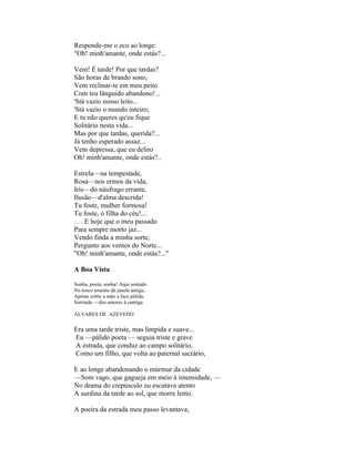 Responde-me o eco ao longe:
"Oh! minh'amante, onde estás?...

Vem! É tarde! Por que tardas?
São horas de brando sono,
Vem reclinar-te em meu peito
Com teu lânguido abandono!...
'Stá vazio nosso leito...
'Stá vazio o mundo inteiro;
E tu não queres qu'eu fique
Solitário nesta vida...
Mas por que tardas, querida?...
Já tenho esperado assaz...
Vem depressa, que eu deliro
Oh! minh'amante, onde estás?..

Estrela—na tempestade,
Rosa—nos ermos da vida,
Iris—do náufrago errante,
Ilusão—d'alma descrida!
Tu foste, mulher formosa!
Tu foste, ó filha do céu!...
. . . E hoje que o meu passado
Para sempre morto jaz...
Vendo finda a minha sorte,
Pergunto aos ventos do Norte...
"Oh! minh'amante, onde estás?..."

A Boa Vista

Sonha, poeta, sonha! Aqui sentado
No tosco assento da janela antiga,
Apóias sobre a mão a face pálida,
Sorrindo —dos amores à cantiga.

ÁLVARES DE AZEVEDO


Era uma tarde triste, mas límpida e suave...
Eu —pálido poeta — seguia triste e grave
A estrada, que conduz ao campo solitário,
Como um filho, que volta ao paternal sacrário,

E ao longe abandonando o múrmur da cidade
—Som vago, que gagueja em meio à imensidade, —
No drama do crepúsculo eu escutava atento
A surdina da tarde ao sol, que morre lento.

A poeira da estrada meu passo levantava,
 