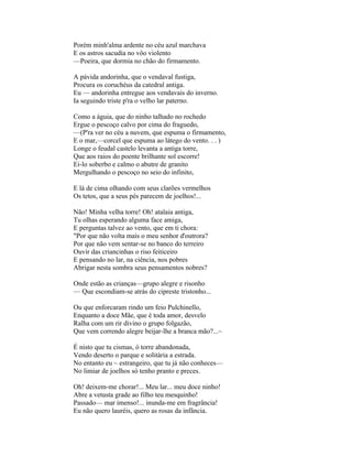 Porém minh'alma ardente no céu azul marchava
E os astros sacudia no vôo violento
—Poeira, que dormia no chão do firmamento.

A pávida andorinha, que o vendaval fustiga,
Procura os coruchéus da catedral antiga.
Eu — andorinha entregue aos vendavais do inverno.
Ia seguindo triste p'ra o velho lar paterno.

Como a águia, que do ninho talhado no rochedo
Ergue o pescoço calvo por cima do fraguedo,
—(P'ra ver no céu a nuvem, que espuma o firmamento,
E o mar,—corcel que espuma ao látego do vento. . . )
Longe o feudal castelo levanta a antiga torre,
Que aos raios do poente brilhante sol escorre!
Ei-lo soberbo e calmo o abutre de granito
Mergulhando o pescoço no seio do infinito,

E lá de cima olhando com seus clarões vermelhos
Os tetos, que a seus pés parecem de joelhos!...

Não! Minha velha torre! Oh! atalaia antiga,
Tu olhas esperando alguma face amiga,
E perguntas talvez ao vento, que em ti chora:
"Por que não volta mais o meu senhor d'outrora?
Por que não vem sentar-se no banco do terreiro
Ouvir das criancinhas o riso feiticeiro
E pensando no lar, na ciência, nos pobres
Abrigar nesta sombra seus pensamentos nobres?

Onde estão as crianças—grupo alegre e risonho
— Que escondiam-se atrás do cipreste tristonho...

Ou que enforcaram rindo um feio Pulchinello,
Enquanto a doce Mãe, que é toda amor, desvelo
Ralha com um rir divino o grupo folgazão,
Que vem correndo alegre beijar-lhe a branca mão?...~

É nisto que tu cismas, ó torre abandonada,
Vendo deserto o parque e solitária a estrada.
No entanto eu ~ estrangeiro, que tu já não conheces—
No limiar de joelhos só tenho pranto e preces.

Oh! deixem-me chorar!... Meu lar... meu doce ninho!
Abre a vetusta grade ao filho teu mesquinho!
Passado— mar imenso!... inunda-me em fragrância!
Eu não quero lauréis, quero as rosas da infância.
 