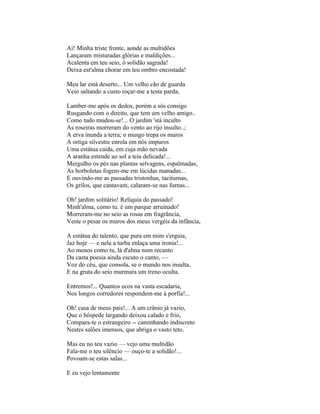 Ai! Minha triste fronte, aonde as multidões
Lançaram misturadas glórias e maldições...
Acalenta em teu seio, ó solidão sagrada!
Deixa est'alma chorar em teu ombro encostada!

Meu lar está deserto... Um velho cão de guarda
Veio saltando a custo roçar-me a testa parda,

Lamber-me após os dedos, porém a sós consigo
Rusgando com o direito, que tem um velho amigo..
Como tudo mudou-se!... O jardim 'stá inculto
As roseiras morreram do vento ao rijo insulto..;
A erva inunda a terra; o musgo trepa os muros
A ortiga silvestre enrola em nós impuros
Uma estátua caída, em cuja mão nevada
A aranha estende ao sol a teia delicada!...
Mergulho os pés nas plantas selvagens, espalmadas,
As borboletas fogem-me em lúcidas manadas...
E ouvindo-me as passadas tristonhas, taciturnas,
Os grilos, que cantavam, calaram-se nas furnas...

Oh! jardim solitário! Relíquia do passado!
Minh'alma, como tu. é um parque arruinado!
Morreram-me no seio as rosas em fragrância,
Veste o pesar os muros dos meus vergéis da infância,

A estátua do talento, que pura em mim s'erguia,
Jaz hoje — e nela a turba enlaça uma ironia!...
Ao menos como tu, lá d'alma num recanto
Da casta poesia ainda escuto o canto, —
Voz do céu, que consola, se o mundo nos insulta,
E na gruta do seio murmura um treno oculta.

Entremos!... Quantos ecos na vasta escadaria,
Nos longos corredores respondem-me à porfia!...

Oh! casa de meus pais!... A um crânio já vazio,
Que o hóspede largando deixou calado e frio,
Compara-te o estrangeiro -- caminhando indiscreto
Nestes salões imensos, que abriga o vasto teto.

Mas eu no teu vazio — vejo uma multidão
Fala-me o teu silêncio — ouço-te a solidão!...
Povoam-se estas salas...

E eu vejo lentamente
 