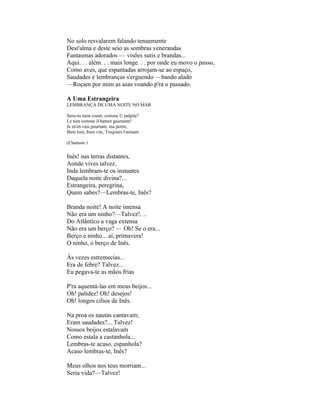 No solo resvalarem falando tenuemente
Dest'alma e deste seio as sombras venerandas
Fantasmas adorados — visões sutis e brandas...
Aqui. . . além. . . mais longe. . . por onde eu movo o passo,
Como aves, que espantadas arrojam-se ao espaço,
Saudades e lembranças s'erguendo —bando alado
—Roçam por mim as asas voando p'ra o passado.

A Uma Estrangeira
LEMBRANÇA DE UMA NOITE NO MAR

Sens-tu mon coeur, comme U palpite?
Le tien comme il battait gaiement!
Je m'en vais pourtant, ma petite,
Bien loin, bien vite, Toujours t'aimant.

(Chanson )


Inês! nas terras distantes,
Aonde vives talvez,
Inda lembram-te os instantes
Daquela noite divina?...
Estrangeira, peregrina,
Quem sabes?—Lembras-te, Inês?

Branda noite! A noite imensa
Não era um ninho?—Talvez!. ..
Do Atlântico a vaga extensa
Não era um berço? — Oh! Se o era...
Berço e ninho... ai, primavera!
O ninho, o berço de Inês.

Às vezes estremecias...
Era de febre? Talvez...
Eu pegava-te as mãos frias

P'ra aquentá-las em meus beijos...
Oh! palidez! Oh! desejos!
Oh! longos cílios de Inês.

Na proa os nautas cantavam;
Eram saudades?... Talvez!
Nossos beijos estalavam
Como estala a castanhola.:.
Lembras-te acaso, espanhola?
Acaso lembras-te, Inês?

Meus olhos nos teus morriam...
Seria vida?—Talvez!
 