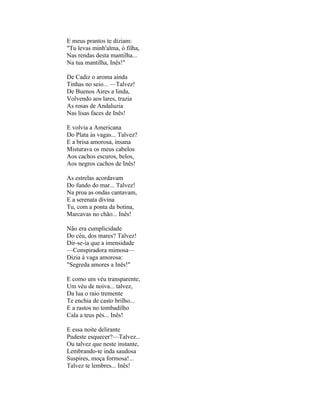 E meus prantos te diziam:
"Tu levas minh'alma, ó filha,
Nas rendas desta mantilha...
Na tua mantilha, Inês!"

De Cadiz o aroma ainda
Tinhas no seio... —Talvez!
De Buenos Aires a linda,
Volvendo aos lares, trazia
As rosas de Andaluzia
Nas lisas faces de Inês!

E volvia a Americana
Do Plata às vagas... Talvez?
E a brisa amorosa, insana
Misturava os meus cabelos
Aos cachos escuros, belos,
Aos negros cachos de Inês!

As estrelas acordavam
Do fundo do mar... Talvez!
Na proa as ondas cantavam,
E a serenata divina
Tu, com a ponta da botina,
Marcavas no chão... Inês!

Não era cumplicidade
Do céu, dos mares? Talvez!
Dir-se-ia que a imensidade
—Conspiradora mimosa—
Dizia à vaga amorosa:
"Segreda amores a Inês!"

E como um véu transparente,
Um véu de noiva... talvez,
Da lua o raio tremente
Te enchia de casto brilho...
E a rastos no tombadilho
Cala a teus pés... Inês!

E essa noite delirante
Pudeste esquecer?—Talvez...
Ou talvez que neste instante,
Lembrando-te inda saudosa
Suspires, moça formosa!...
Talvez te lembres... Inês!
 