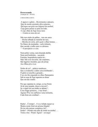 Perseverando
(Tradução de v. HUGO)

A REGUEIRA COSTA

A águia é o gênio... Da tormenta o pássaro,
Que do monte arremete altivo píncaro,
Qu'ergue um grito aos fulgores do arrebol,
Cuja garra jamais se pela em lodo,
E cujo olhar de fogo troca raios
— Contra os raios do sol.

Não tem ninho de palhas... tem um antro
—Rocha talhada ao martelar do raio,
—Brecha em serra, ant'a qual o olhar tremeu. . .
No flanco da montanha—asilo trêmulo,
Que sacode o tufão entre os abismos
— O precipício e o céu.

Nem pobre verme, nem dourada abelha
Nem azul borboleta... sua prole
Faminta, boquiaberta espera ter...
Não! São aves da noite, são serpentes,
São lagartos imundos, que ela arroja
Aos filhos p'ra viver.

Ninho de rei!... palácio tenebroso,
Que a avalanche a saltar cerca tombando!...
O gênio aí enseiba a geração...
E ao céu lhe erguendo os olhos flamejantes
Sob as asas de fogo aquenta as almas
Que um dia voarão.

Por que espantas-te, amigo, se tua fronte
Já de raios pejada, choca a nuvem?...
Se o réptil em seu ninho se debate?...
É teu folgar primeiro... é tua festa!...
Águias! P'ra vós cad'hora é uma tormenta,
Cada festa um combate!...



Radia!... É tempo!... E se a lufada erguer-se
Muda a noite feral em prisma fúlgido!
De teu alto pensar completa a lei!...
Irmão!—Prende esta mão de irmão na minha!. . .
Toma a lira—Poeta! Águia!—esvoaça!
 