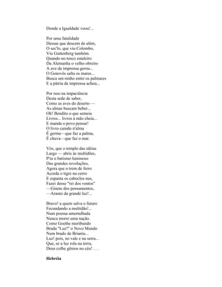 Donde a Igualdade voou!...

Por uma fatalidade
Dessas que descem de além,
O sec'lo, que viu Colombo,
Viu Guttenberg também.
Quando no tosco estaleiro
Da Alemanha o velho obreiro
A ave da imprensa gerou...
O Genovês salta os mares...
Busca um ninho entre os palmares
E a pátria da imprensa achou...

Por isso na impaciência
Desta sede de saber,
Como as aves do deserto —
As almas buscam beber...
Oh! Bendito o que semeia
Livros... livros à mão cheia...
E manda o povo pensar!
O livro caindo n'alma
É germe—que faz a palma,
É chuva—que faz o mar.

Vós, que o templo das idéias
Largo — abris às multidões,
P'ra o batismo luminoso
Das grandes revoluções,
Agora que o trem de ferro
Acorda o tigre no cerro
E espanta os caboclos nus,
Fazei desse "rei dos ventos"
—Ginete dos pensamentos,
—Arauto da grande luz!...

Bravo! a quem salva o futuro
Fecundando a multidão!...
Num poema amortalhada
Nunca morre uma nação.
Como Goethe moribundo
Brada "Luz!" o Novo Mundo
Num brado de Briaréu...
Luz! pois, no vale e na serra...
Que, se a luz rola na terra,
Deus colhe gênios no céu! . . .

Hebréia
 