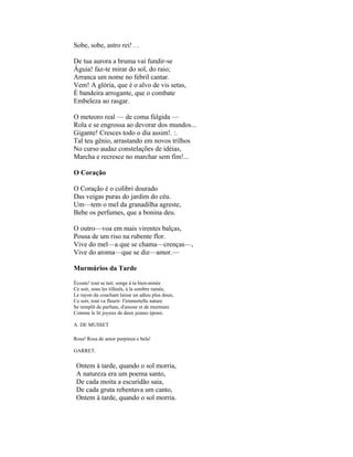 Sobe, sobe, astro rei! . .

De tua aurora a bruma vai fundir-se
Águia! faz-te mirar do sol, do raio;
Arranca um nome no febril cantar.
Vem! A glória, que é o alvo de vis setas,
É bandeira arrogante, que o combate
Embeleza ao rasgar.

O meteoro real — de coma fúlgida —
Rola e se engrossa ao devorar dos mundos...
Gigante! Cresces todo o dia assim!. :.
Tal teu gênio, arrastando em novos trilhos
No curso audaz constelações de idéias,
Marcha e recresce no marchar sem fim!...

O Coração

O Coração é o colibri dourado
Das veigas puras do jardim do céu.
Um—tem o mel da granadilha agreste,
Bebe os perfumes, que a bonina deu.

O outro—voa em mais virentes balças,
Pousa de um riso na rubente flor.
Vive do mel—a que se chama—crenças—,
Vive do aroma—que se diz—amor.—

Murmúrios da Tarde

Écoute! tout se tait; songe à ta bien-aimée
Ce soir, sous les tilleuls, à la sombre ramée,
Le rayon du couchant laisse un adieu plus doux,
Ce soir, tout va fleurir: I'irnmortelle nature
Se remplit de parfuns, d'amour et de murmure
Comme le lit joyeux de deux jeunes époux.

A. DE MUSSET

Rosa! Rosa de amor purpúrea e bela!

GARRET.

 Ontem à tarde, quando o sol morria,
 A natureza era um poema santo,
 De cada moita a escuridão saia,
 De cada gruta rebentava um canto,
 Ontem à tarde, quando o sol morria.
 