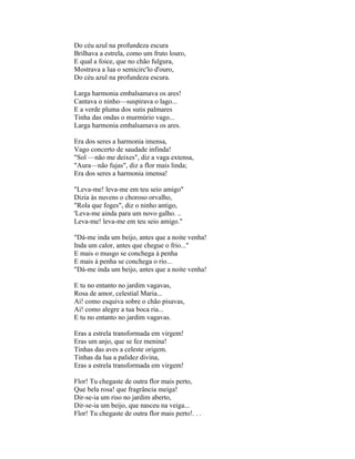 Do céu azul na profundeza escura
Brilhava a estrela, como um fruto louro,
E qual a foice, que no chão fulgura,
Mostrava a lua o semicirc'lo d'ouro,
Do céu azul na profundeza escura.

Larga harmonia embalsamava os ares!
Cantava o ninho—suspirava o lago...
E a verde pluma dos sutis palmares
Tinha das ondas o murmúrio vago...
Larga harmonia embalsamava os ares.

Era dos seres a harmonia imensa,
Vago concerto de saudade infinda!
"Sol —não me deixes", diz a vaga extensa,
"Aura—não fujas", diz a flor mais linda;
Era dos seres a harmonia imensa!

"Leva-me! leva-me em teu seio amigo"
Dizia às nuvens o choroso orvalho,
"Rola que foges", diz o ninho antigo,
'Leva-me ainda para um novo galho. ..
Leva-me! leva-me em teu seio amigo."

"Dá-me inda um beijo, antes que a noite venha!
Inda um calor, antes que chegue o frio..."
E mais o musgo se conchega à penha
E mais à penha se conchega o rio...
"Dá-me inda um beijo, antes que a noite venha!

E tu no entanto no jardim vagavas,
Rosa de amor, celestial Maria...
Ai! como esquiva sobre o chão pisavas,
Ai! como alegre a tua boca ria...
E tu no entanto no jardim vagavas.

Eras a estrela transformada em virgem!
Eras um anjo, que se fez menina!
Tinhas das aves a celeste origem.
Tinhas da lua a palidez divina,
Eras a estrela transformada em virgem!

Flor! Tu chegaste de outra flor mais perto,
Que bela rosa! que fragrância meiga!
Dir-se-ia um riso no jardim aberto,
Dir-se-ia um beijo, que nasceu na veiga...
Flor! Tu chegaste de outra flor mais perto!. . .
 