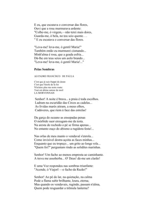 E eu, que escutava o conversar das flores,
Ouvi que a rosa murmurava ardente:
"Colhe-me, ó virgem,—não terei mais dores,
Guarda-me, ó bela, no teu seio quente. . .
" E eu escutava o conversar das flores.

"Leva-me! leva-me, ó gentil Maria!"
Também então eu murmurei cismando...
Minh'alma é rosa, que a geada esfria...
Dá-lhe em teus seios um asilo brando...
"Leva-me! leva-me, ó gentil Maria!..."

Pelas Sombras

AO PADRE FRANCISCO DE PAULA

C'est que já suis frappé du doute
C'est que l'étoile de Ia foi
N'éclaire plus ma noire route:
Tout est abime autour de moil
LA MORVONNAIS

Senhor! A noite é brava... a praia é toda escolhos.
Ladram na escuridão das Circes as cadelas...
As lívidas marés atiram, a meus olhos,
Cadáveres, que riem à face das estrelas!

Da garça do oceano as ensopadas penas
O mórbido suor enxugam-me da testa.
Na aresta do rochedo o pé se firma apenas...
No entanto ouço do abismo a rugidora festa!...

Nas orlas de meu manto o vendaval s'enrola...
Como invisível destra açoita as faces minhas...
Enquanto que eu tropeço... um grito ao longe rola...
"Quem foi?" perguntam rindo as solidões marinhas.

Senhor! Um facho ao menos empresta ao caminhante.
A treva me assoberba... O' Deus! dá-me um clarão!

E uma Voz respondeu nas sombras triunfante:
"Acende, ó Viajorl —o facho da Razão!"

Senhor! Ao pé do lar, na quietação, na calma
Pode a flama subir brilhante, loura, eterna;
Mas quando os vendavais, rugindo, passam n'alma,
Quem pode resguardar a trêmula lanterna?
 