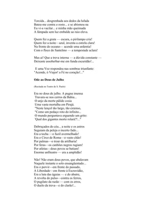 Torcida... desgrenhada aos dedos da lufada
Bateu-me contra o rosto... e se abismou na
Eu vi-a vacilar... e minha mão queimada
A lâmpada sem luz embalde ao raio eleva.

Quem fez a gruta — escura, o pirilampo cria!
Quem fez a noite—azul, inventa a estrela clara!
Na fronte do oceano— acende uma ardentia!
Com o floco do Santelmo — a tempestade aclara!

Mas ai! Que a treva interna — a dúvida constante —
Deixaste assoberbar-me em funda escuridão!...

 E uma Voz respondeu nas sombras triunfante:
"Acende, ó Viajor! a Fé no coração!..."

Ode ao Dous de Julho

(Recitada no Teatro de S. Paulo)

Era no dous de julho. A pugna imensa
Travara-se nos cerros da Bahia...
O anjo da morte pálido cosia
Uma vasta mortalha em Pirajá.
"Neste lençol tão largo, tão extenso,
"Como um pedaço roto do infinito...
O mundo perguntava erguendo um grito:
'Qual dos gigantes morto rolará?!..."

Debruçados do céu... a noite e os astros
Seguiam da peleja o incerto fado...
Era a tocha —o fuzil avermelhado!
Era o Circo de Roma—o vasto chão!
Por palmas—o troar da artilharia!
Por feras—os canhões negros rugiam!
Por atletas—dous povos se batiam!
Enorme anfiteatro — era a amplidão!

Não! Não eram dous povos, que abalavam
Naquele instante o solo ensangüentado...
Era o porvir—em frente do passado,
A Liberdade—em frente à Escravidão,
Era a luta das águias — e do abutre,
A revolta do pulso—contra os ferros,
O pugilato da razão — com os erros,
O duelo da treva—e do clarão!...
 