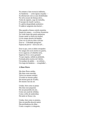 No entanto a luta recrescia indômita...
As bandeiras — como águias eriçadas —
Se abismavam com as asas desdobradas
Na selva escura da fumaça atroz...
Tonto de espanto, cego de metralha,
O arcanjo do triunfo vacilava...
E a glória desgrenhada acalentava
O cadáver sangrento dos heróis!...

Mas quando a branca estrela matutina
Surgiu do espaço... e as brisas forasteiras
No verde leque das gentis palmeiras
Foram cantar os hinos do arrebol,
Lá do campo deserto da batalha
Uma voz se elevou clara e divina:
Eras tu— Liberdade peregrina!
Esposa do porvir—noiva do sol!...

Eras tu que, com os dedos ensopados
No sangue dos avós mortos na guerra,
Livre sagravas a Colúmbia terra,
Sagravas livre a nova geração!
Tu que erguias, subida na pirâmide,
Formada pelos mortos de Cabrito,
Um pedaço de gládio — no infinito...
Um trapo de bandeira — n'amplidão!...

A Duas Flores

São duas flores unidas,
São duas rosas nascidas
Talvez no mesmo arrebol,
Vivendo no mesmo galho,
Da mesma gota de orvalho,
Do mesmo raio de sol.

Unidas, bem como as penas
Das duas asas pequenas
De um passarinho do céu...
Como um casal de rolinhas,
Como a tribo de andorinhas
Da tarde no frouxo véu.

Unidas, bem como os prantos,
Que em parelha descem tantos
Das profundezas do olhar...
Como o suspiro e o desgosto,
 