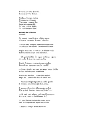 Como as covinhas do rosto,
Como as estrelas do mar.

Unidas... Ai quem pudera
Numa eterna primavera
Viver, qual vive esta flor.
Juntar as rosas da vida
Na rama verde e florida,
Na verde rama do amor!

O Tonel das Danaides
DIÁLOGO

Na torrente caudal de seus cabelos negros
Alegre eu embarquei da vida a rubra flor.

—Poeta! Eras o Doge o anel lançando às ondas . . .
Ao fundo de um abismo... arremessaste c amor.

Depois minh'alma ao som da Lira de cem vozes
Sublimes fantasias em notas desfolhou.

—Cleópatra também p'ra erguer no Tibre a espuma
As pér'las do colar nas vagas desfiou!

Depois fiz de meu verso a púrpura escarlate
Por onde ela pisasse em marcha triunfal!

—Como Hércules, volveste aos pos da insana Onfália
O fuso feminil de uma paixão fatal.

Um dia ela me disse: "Eu sou uma exilada!"
Ergui-me... e abandonei meu lar e meu país...

—Assim o filho pródigo atira as vestes quentes
E treme no caminho aos pés da meretriz.

E quando debrucei-me à beira daquela alma
P'ra ver toda riqueza e afetos que lhe dei! . . .

—Ai! nada mais achaste! o abismo 05 devorara...
O pego se esqueceu da dádiva do Rei!

Na gruta do chacal ao menos restam ossos...
Mas tudo sepultou-me aquele amor cruel!

—Poeta! O coração da fria Messalina
 