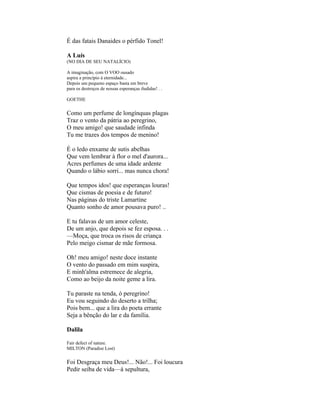 É das fatais Danaides o pérfido Tonel!

A Luís
(NO DIA DE SEU NATALÍCIO)

A imaginação, com O VOO ousado
aspira a princípio à eternidade...
Depois um pequeno espaço basta em breve
para os destroços de nossas esperanças iludidas! . .

GOETHE


Como um perfume de longínquas plagas
Traz o vento da pátria ao peregrino,
O meu amigo! que saudade infinda
Tu me trazes dos tempos de menino!

É o ledo enxame de sutis abelhas
Que vem lembrar à flor o mel d'aurora...
Acres perfumes de uma idade ardente
Quando o lábio sorri... mas nunca chora!

Que tempos idos! que esperanças louras!
Que cismas de poesia e de futuro!
Nas páginas do triste Lamartine
Quanto sonho de amor pousava puro! ..

E tu falavas de um amor celeste,
De um anjo, que depois se fez esposa. . .
—Moça, que troca os risos de criança
Pelo meigo cismar de mãe formosa.

Oh! meu amigo! neste doce instante
O vento do passado em mim suspira,
E minh'alma estremece de alegria,
Como ao beijo da noite geme a lira.

Tu paraste na tenda, ó peregrino!
Eu vou seguindo do deserto a trilha;
Pois bem... que a lira do poeta errante
Seja a bênção do lar e da família.

Dalila

Fair defect of nature.
MILTON (Paradise Lost)


Foi Desgraça meu Deus!... Não!... Foi loucura
Pedir seiba de vida—à sepultura,
 