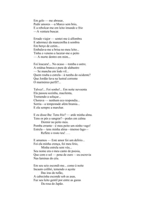 Em gelo — me abrasar,
Pedir amores —a Marco sem brio,
E a rebolcar-me em leito imundo e frio
—A ventura buscar.

Errado viajor — sentei-me à alfombra
E adormeci da mancenilha à sombra
Em berço de cetim...
Embalava-me a brisa no meu leito...
Tinha o veneno a lacerar-me o peito
— A morte dentro em mim...

Foi loucura!... No ocaso —tomba o astro;
A estátua branca e pura de alabastro
— Se mancha em lodo vil...
Quem rouba a estrela—à tumba do ocidente?
Que Jordão lava na lustral corrente
O marmóreo perfil?...

Talvez!... Foi sonho!... Em noite nevoenta
Ela passou sozinha, macilenta,
Tremendo a soluçar...
Chorava — nenhum eco respondia...
Sorria—a tempestade além bramia...
E ela sempre a marchar.

E eu disse-lhe: Tens frio? — arde minha alma.
Tens os pés a sangrar?—podes em calma
      Dormir no peito meu.
Pomba errante—é meu peito um ninho vago!
Estrela— tens minha alma—imenso lago—
      Reflete o rosto teu! . . .

E amamos — Este amor foi um delírio...
Foi ela minha crença, foi meu lírio,
      Minha estrela sem véu...
Seu nome era o meu canto de poesia,
Que com o sol — pena de ouro —eu escrevia
Nas laminas do céu.

Em seu seio escondi-me... como à noite
Incauto colibri, temendo o açoite
      Das iras do tufão,
A cabecinha esconde sob as asas,
Faz seu leito gentil por entre as gazas
      Da rosa do Japão.
 