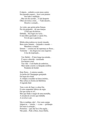 E depois... embalei-a com meus cantos
Seu passado esqueci... lavei com prantos
      Seu lodo e maldição...
...Mas um dia acordei... E mal desperto
Olhei em torno a mim... —Tudo deserto...
      Deserto o coração...

Ao vento, que gemia pelas franças
Por ela perguntei... de suas tranças
      À flor que ela deixou...
Debalde... Seu lugar era vazio...
E meu lábio queimado e o peito frio,
      Foi ela que o queimou...

Minha alma nodoou no ósculo imundo,
Bem como Satanás —beijando o mundo —
    Manchou a criação,
Simum — crestou-me da esperança as flores...
Tormenta — ela afogou nos seus negrores
    A luz da inspiração...

  Vai, Dalila!... É bem longa tua estrada...
  É suave a descida—terminada
  Em báratro cruel.
  Tua vida—é um banho de ambrósia...
  Mais tarde a morte e a lâmpada sombria
      Pendente do bordel.

Hoje flores... A música soando...
As perlas do Champagne gotejando
Em taças de cristal.
A volúpia a escaldar na lonca insônia...
Mas sufoca os festins de Babilônia
A legenda fatal.

Tens o seio de fogo e a alma fria.
O cetro empunhas lúbrico da orgia
Em que reinas tu só!...
Mas que finda o ranger de uma mortalha,
A enxada do coveiro que trabalha
A revolver o pó.

Não te maldigo, não!... Em vasto campo
Julguei-te — estrela, — e eras — pirilampo
Em meio à cerração...
Prometeu —quis dar luz à fria argila...
Não pude... Pede a Deus, louca Dalila,
 