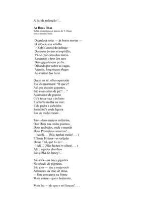 A luz da redenção!!...

As Duas Ilhas
Sobre uma página de poesia de V. Hugo
com o mesmo título


Quando à noite — às horas mortas —
O silêncio e a solidão
—Sob o dossel do infinito—
Dormem do mar n'amplidão,
Vê-se, por cima dos mares,
Rasgando o teto dos ares
Dois gigantescos perfis...
Olhando por sobre as vagas,
Atentos, longínquas plagas
Ao clarear dos fuzis.

Quem os vê, olha espantado
E a sós murmura: "O que é?
Ai! que atalaias gigantes,
São essas além de pé?!. . ."
Adamastor de granito
Co'a testa roça o infinito
E a barba molha no mar;
E de pedra a cabeleira
Sacudind'a onda ligeira
Faz de medo recuar...

São—dons marcos miliários,
Que Deus nas ondas plantou.
Dons rochedos, onde o mundo
Dous Prometous amarrou!...
—Acolá. . . (Não tenhas medo!. . . )
E Santa Helena—o rochedo
Desse Titã, que foi rei! . . .
—Ali. .. (Não feches os olhos!. . . )
Ali... aqueles abrolhos
São a ilha de Jersey!...

São eles—os dous gigantes
No século de pigmeus.
São eles — que a majestade
Arrancam da mão de Deus.
—Este concentra na fronte
Mais astros—que o horizonte,

Mais luz — do que o sol lançou! . . .
 