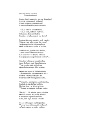 Flos campi et lilium convallium
        (Cântico dos Cânticos)


Pomba d'esp'rança sobre um mar d'escolhos!
Lírio do vale oriental, brilhante!
Estrela vésper do pastor errante!
Ramo de murta a recender cheirosa!. ..

Tu és, ó filha de Israel formosa...
Tu és, ó linda, sedutora Hebréia...
Pálida rosa da infeliz Judéia
Sem ter o orvalho, que do céu deriva!

Por que descoras, quando a tarde esquiva
Mira-se triste sobre o azul das vagas?
Serão saudades das infindas plagas,
Onde a oliveira no Jordão se inclina?

Sonhas acaso, quando o sol declina,
A terra santa do Oriente imenso?
E as caravanas no deserto extenso?
E os pegureiros da palmeira à sombra?!...

Sim, fora belo na relvosa alfombra,
Junto da fonte, onde Raquel gemera,
Viver contigo qual Jacó vivera
Guiando escravo teu feliz rebanho..

Depois nas águas de cheiroso banho
—Como Susana a estremecer de frio—
Fitar-te, ó flor do babilônio rio,
Fitar-te a medo no salgueiro oculto...

Vem pois!... Contigo no deserto inculto,
Fugindo às iras de Saul embora,
Davi eu fora,—se Micol tu foras,
Vibrando na harpa do profeta o canto...

Não vês?... Do seio me goteja o pranto
Qual da torrente do Cédron deserto!...
Como lutara o patriarca incerto
Lutei, meu anjo, mas caí vencido.

Eu sou o lótus para o chão pendido.
Vem ser o orvalho oriental, brilhante!.
Ai! guia o passo ao viajor perdido,
 
