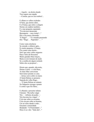 —Aquele—na destra alçada
Traz segura sua espada
—Cometa, que ao céu roubou!...

E olham os velhos rochedos
O Sena, que dorme além...
E a França, que entre a caligem
Dorme em sudário também...
E o mar pergunta espantado:
"Foi deveras desterrado
Buonaparte —meu irmão?..."
Diz o céu astros chorando:
"E Hugo?. . . " E o mundo pasmando
Diz: "Hugo. . . Napoleão! . . . "

Como vasta reticência
Se estende o silêncio após...
Es muito pequena, ó França,
P'ra conter estes heróis...
Sim! que estes vultos augustos
Para o leito de Procustos
Muito grandes Deus traçou...
Basta os reis tremam de medo
Se a sombra de algum rochedo
Sobre eles se projetou!...

Dizem que, quando, alta noite,
Dorme a terra—e vela Deus,
As duas ilhas conversam
Sem temor perante os céus.
—Jersey curva sobre os mares
À Santa Helena os pensares
Segreda do velho Hugo...
— E Santa Helena no entanto
No Salgueiro enxuga o pranto
E conta o que Ele falou...

E olhando o presente infame
Clamam: "Da turba vulgar
Nós — infinitos de pedra —
Nós havemo-los vingar! .."
E do mar sobre as escumas,
E do céu por sobre as brumas,
Um ao outro dando a mão...
Encaram a imensidade
Bradando: "A Posteridade!..."
Deus ri-se e diz: "Inda não!..."
 
