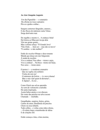 Ao Ator Joaquim Augusto

Um dia Pigmalião — o estatuário
Da oficina no tosco santuário
Pôs-se a pedra a talhar...

Surgem contornos lânguidos, amenos...
E dos flocos de mármore outra Vênus
Surge dest'outro mar.

De orgulho o mestre ri... A estátua é bela!
Da Grécia as filhas por inveja dela
Vão nas grutas gemer...
Mas o artista soluça: "O Grande Jove!
"Ela é bela . . . bem sei— mas não se move!
"E sombra—e não mulher!"

Então do excelso Olimpo o deus-tonante
Manda que desça um raio fulgurante
À tenda do escultor.
Vive a estátua! Nos olhos —treme o pejo,
Vive a estátua!.. . Na boca—treme um beijo,
Nos seios — treme amor.

O poeta é — o moderno estatuário
 Que na vigília cria solitário
 Visões de seio nu!
 O mármore da Grécia — é o novo drama!
 Mas o raio vital quem lá derrama?...
 É Júpiter!... És tu!...

Como Gluck nas selvas aprendia
Ao som do violoncelo a melodia
Da santa inspiração,
Assim bebes atento a voz obscura
Do vento das paixões na selva escura
Chamada — multidão.

Gargalhadas, suspiros, beijos, gritos,
Cantos de amor, blasfêmias de precitos
Choro ou reza infantil,
Tudo colhes... e voltas cotas mãos cheias,
—O crânio largo a transbordar de idéias
E de criações mil.

Então começa a luta, a luta enorme,
 