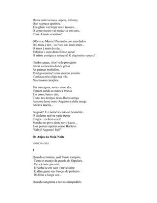 Desta matéria tosca, áspera, informe,
Que na praça apanhou.
Teu gênio vai forjar novo tesouro...
O cobre escuro vai mudar-se em ouro,
Como Fausto o sonhou!

Glória ao Mestre! Passando por seus dedos
Dói mais a dor... os risos são mais ledos...
O amor é mais do céu...
Rebenta o ouro desta fronte acesa!
O artista corrigiu a natureza! O alquimista venceu!

Então surges, Ator! e do proscênio
Atiras as moedas do teu gênio
As pasmas multidões.
Pródigo enorme! a tua enorme esmola
Cunhada pela efígie tua rola
Nos nossos corações.

Por isso agora, no teu almo dia,
Vieram dando as mãos a Poesia
E o povo, bem o vês;
Como nos tempos dessa Roma antiga
Aos pos desse outro Augusto a plebe amiga
Atirava lauréis...

Augusto! E o nome teu não se desmente...
O diadema real na vasta frente
Cinges... eu bem o sei!
Mandas no povo deste novo Lácio...
E os poetas repetem como Horácio:
"Salve! Augusto! Rei!"

Os Anjos da Meia-Noite

FOTOGRAFIAS

I

Quando a insônia, qual lívido vampiro,
 Como o arcanjo da guarda do Sepulcro,
 Vela à noite por nós,
 E banha-se em suor o travesseiro
 E além geme nas franças do pinheiro
 Da brisa a longa voz...

Quando sangrenta a luz no alampadário
 