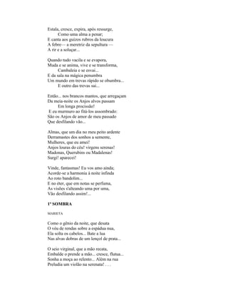 Estala, cresce, expira, após ressurge,
      Como uma alma a penar;
E canta aos guizos rubros da loucura
A febre— a meretriz da sepultura —
A rir e a soluçar...

Quando tudo vacila e se evapora,
Muda e se anima, vive e se transforma,
      Cambaleia e se esvai...
E da sala na mágica penumbra
Um mundo em trevas rápido se obumbra...
      E outro das trevas sai...

Então... nos brancos mantos, que arregaçam
Da meia-noite os Anjos alvos passam
     Em longa procissão!
E eu murmuro ao fitá-los assombrado:
São os Anjos de amor de meu passado
Que desfilando vão...

Almas, que um dia no meu peito ardente
Derramastes dos sonhos a semente,
Mulheres, que eu amei!
Anjos louras do céu! virgens serenas!
Madonas, Querubins ou Madalenas!
Surgi! aparecei!

Vinde, fantasmas! Eu vos amo ainda;
Acorde-se a harmonia à noite infinda
Ao roto bandolim...
E no éter, que em notas se perfuma,
As visões s'alteando uma por uma,
Vão desfilando assim!...

1ª SOMBRA

MARIETA

Como o gênio da noite, que desata
O véu de rendas sobre a espádua nua,
Ela solta os cabelos... Bate a lua
Nas alvas dobras de um lençol de prata...

O seio virginal, que a mão recata,
Embalde o prende a mão... cresce, flutua...
Sonha a moça ao relento... Além na rua
Preludia um violão na serenata! . . .
 