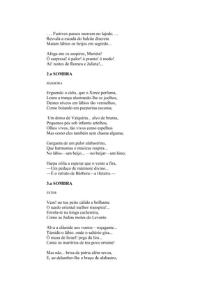 . . . Furtivos passos morrem no lajedo. . .
Resvala a escada do balcão discreta
Matam lábios os beijos em segredo...

Afoga-me os suspiros, Marieta!
Ó surpresa! ó palor! ó pranto! ó medo!
Ai! noites de Romeu e Julieta!...

2.a SOMBRA

BÁRBORA

Erguendo o cálix, que o Xerez perfuma,
Loura a trança alastrando-lhe os joelhos,
Dentes níveos em lábios tão vermelhos,
Como boiando em purpurina escuma;

Um dorso de Valquíria... alvo de bruma,
Pequenos pés sob infantis artelhos,
Olhos vivos, tão vivos como espelhos
Mas como eles também sem chama alguma;

Garganta de um palor alabastrino,
Que harmonias e músicas respira...
No lábio—um beijo... —no beijar—um hino;

Harpa eólia a esperar que o vento a fira,
—Um pedaço de mármore divino...
—É o retrato de Bárbora—a Hetaíra.—

3.a SOMBRA

ESTER


Vem! no teu peito cálido e brilhante
O nardo oriental melhor transpira!...
Enrola-te na longa cachemira,
Como as Judias moles do Levante.

Alva a clâmide aos ventos—roçagante...
Túmido o lábio. onde o saltério gira...
Ó musa de Israel! pega da lira...
Canta os martírios de teu povo errante!

Mas não... brisa da pátria além revoa,
E, ao delamber-lhe o braço de alabastro,
 