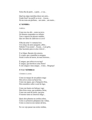 Falou-lhe de partir... e parte... e voa...

Qual nas algas marinhas desce um astro...
Linda Ester! teu perfil se esvai... s'escoa...
Só me resta um perfume... um canto... um rastro...

4.ª SOMBRA

FABÍOLA

Como teu riso dói... como na treva
Os lêmures respondem no infinito:
Tens o aspecto do pássaro maldito,
Que em sânie de cadáveres se ceva!

Filha da noite! A ventania leva
Um soluço de amor pungente, aflito...
Fabíola! É teu nome!... Escuta... é um grito,
Que lacerante para os céus s'eleva!...

E tu folgas, Bacante dos amores,
E a orgia, que a mantilha te arregaça,
Enche a noite de horror, de mais horrores...

É sangue, que referve-te na taça!
É sangue, que borrifa-te estas flores!
E este sangue é meu sangue... é meu... Desgraça!

5.ª E 6.ª SOMBRAS

CÂNDIDA E LAURA

Como no tanque de um palácio mago
Dois alvos cisnes na bacia lisa,
Como nas águas, que o barqueiro frisa,
Dois nenufares sobre o azul do lago,

Como nas hastes em balouço vago
Dois lírios roxas, que acalenta a brisa,
Como um casal de juritis, que pisa
O mesmo ramo no amoroso afago...

Quais dois planetas na cerúlea esfera,
Como os primeiros pâmpanos das vinhas,
Como os renovos nos ramais da hera,

Eu vos vejo passar nas noites minhas,
 