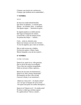 Crianças, que trazeis-me a primavera...
Crianças, que lembrais-me as andorinhas!...

7.ª SOMBRA

DULCE

Se houvesse ainda talismã bendito
Que desse ao pântano—a corrente pura,
Musgo—ao rochedo, festa—à sepultura,
Das águias negras — harmonia ao grito...

Se alguém pudesse ao infeliz precito
Dar lugar no banquete da ventura...
E trocar-lhe o velar da insônia escura
No poema dos beijos — infinito...

Certo... serias tu, donzela casta
Quem me tomasse em meio do Calvário
A cruz de angústia, que o meu ser arrasta!...

Mas se tudo recusa-me o fadário,
Na hora de expirar, ó Dulce, basta
Morrer beijando a cruz de teu rosário!...

8.ª SOMBRA

ÚLTIMO FANTASMA


Quem és tu, quem és tu, vulto gracioso,
Que te elevas da noite na orvalhada?
Tens a face nas sombras mergulhada...
Sobre as névoas te libras vaporoso...

Baixas do céu num vôo harmonioso!...
Quem és tu, bela e branca desposada?
Da laranjeira em flor a flor nevada
Cerca-te a fronte, 6 ser misterioso!...

Onde nos vimos nós?... Es doutra esfera?
És o ser que eu busquei do sul ao norte...
Por quem meu peito em sonhos desespera?...

Quem és tu? Quem és tu?—Es minha sorte!
És talvez o ideal que est'alma espera!
És a glória talvez! Talvez a morte!...
 