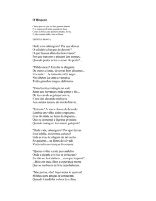 O Hóspede

Choro por ver que os dias passam breves
E te esqueces de mim quando tu fores
Como as brisas que passam doudas, leves,
E não tornam atrás a ver as flores.

TEÓFILO BRAGA


Onde vais estrangeiro! Por que deixas
O solitário albergue do deserto?
O que buscas além dos horizontes?
Por que transpor o píncaro dos montes,
Quando podes achar o amor tão perto?...

"Pálido moço! Um dia tu chegaste
De outros climas, de terras bem distantes...
Era noite!... A tormenta além rugia...
Nos abetos da serra a ventania
Tinha gemidos longos, delirantes.

"Uma buzina restrugiu no vale
Junto aos barrancos onde geme o rio...
De teu cavalo o galopar soava,
E teu cão ululando replicava
Aos surdos roncos do trovão bravio.

"Entraste! A loura chama do brasido
Lambia um velho cedro crepitante,
Eras tão triste ao lume da fogueira...
Que eu derramei a lágrima primeira
Quando enxuguei teu manto gotejante!

"Onde vais, estrangeiro? Por que deixas
Esta infeliz, misérrima cabana?
Inda as aves te afagam do arvoredo...
Se quiseres... as flores do silvedo
Verás inda nas tranças da serrana.

"Queres voltar a este país maldito
Onde a alegria e o riso te deixaram?
Eu não sei tua história... mas que importa?...
...Bóia em teus olhos a esperança morta
Que as mulheres de lá te apunhalaram.

"Não partas, não! Aqui todos te querem!
Minhas aves amigas te conhecem.
Quando à tardinha volves da colina
 