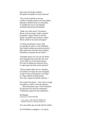 Sem receio da longa carabina
De lajedo em lajedo as corças descem!

"Teu cavalo nitrindo na savana
Lambe as úmidas gramas em meus dedos,
Quando a fanfarra tocas na montanha,
A matilha dos ecos te acompanha
Ladrando pela ponta dos penedos.

"Onde vais, belo moço? Se partires
Quem será teu amigo, irmão e pajem?
E quando a negra insônia te devora,
Quem, na guitarra que suspira e chora,
Há de cantar-te seu amor selvagem?

"A choça do desterro é nua e frial
O caminho do exílio é só de abrolhosl
Que família melhor que meus desvelos?...
Que tenda mais sutil que meus cabelos
Estrelados no pranto de teus olhos?...

"Estranho moço! Eu vejo em tua fronte
Esta amargura atroz que não tem cura.
Acaso fulge ao sol de outros países,
Por entre as balças de cheirosos lises,
A esposa que tua alma assim procura?

"Talvez tenhas além servos e amantes,
Um palácio em lugar de uma choupana,
E aqui só tens uma guitarra e um beija,
E o fogo ardente de ideal desejo
Nos seios virgens da infeliz serrana!..."

No entanto Ele partiu!... Seu volto ao longe
Escondeu-se onde a vista não alcança...
. . . Mas não penseis que o triste forasteiro
Foi procurar nos lares do estrangeiro
O fantasma sequer de uma esperança!...

As Trevas
(Traduzido de LORD BYROM)

 A meu amigo, o DR. FRANCO MEIRELES,
 inspirado tradutor das "Melodias Hebraicas".

Tive um sonho que em tudo não foi sonho! . .

O sol brilhante se apagava: e os astros,
 