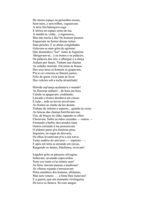 Do eterno espaço na penumbra escura,
Sem raios, e sem trilhos, vagueavam.
A terra fria balouçava cega
E tétrica no espaço ermo de lua.
A manhã ia, vinha... e regressava...
Mas não trazia o dia! Os homens pasmos
Esqueciam no horror dessas ruínas
Suas paixões: E as almas conglobadas
Gelavam-se num grito de egoísmo
Que demandava "luz". Junto às fogueiras
Abrigavam-se... e os tronos e os palácios,
Os palácios dos reis, o albergue e a choça
Ardiam por fanais. Tinham nas chamas
As cidades morrido. Em torno às brasas
Dos seus lares os homens se grupavam,
P'ra à vez extrema se fitarem juntos.
Feliz de quem vivia junto às lavas
Dos vulcões sob a tocha alcantilada!

Hórrida esp'rança acalentava o mundo!
As florestas ardiam!... de hora em hora
Caindo se apagavam; creditando,
Lascado o tronco desabava em cinzas.
E tudo... tudo as trevas envolviam.
As frontes ao clarão da luz doente
Tinham do inferno o aspecto... quando às vezes
As faíscas das chamas borrifavam-nas.
Uns, de bruços no chão, tapando os olhos
Choravam. Sobre as mãos cruzadas — outros —
Firmando a barba, desvairados riam.
Outros correndo à toa procuravam
O ardente pasto p'ra funéreas piras.
Inquietos, no esgar do desvario,
Os olhos levantavam p'ra o céu torvo,
Vasto sudário do universo -— espectro —,
E após em terra se atirando em raivas,
Rangendo os dentes, blásfemos, uivavam!

Lúgubre grito os pássaros selvagens
Soltavam, revoando espavoridos
Num voo tonto co'as inúteis asas!
As feras 'stavam mansas e medrosas!
As víboras rojando s'enroscavam
Pelos membros dos homens, sibilantes,
Mas sem veneno . . . a fome Ihes matavam!
E a guerra, que um momento s'extinguira,
De novo se fartava. Só com sangue
 