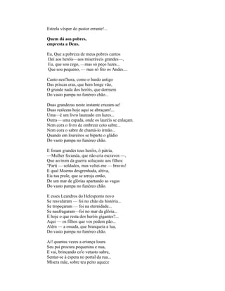 Estrela vésper do pastor errante!...

Quem dá aos pobres,
empresta a Deus.

Eu, Que a pobreza de meus pobres cantos
Dei aos heróis—aos miseráveis grandes—,
Eu, que sou cego, —mas só peço luzes...
Que sou pequeno, — mas só fito os Andes....

Canto nest'hora, como o bardo antigo
Das priscas eras, que bem longe vão,
O grande nada dos heróis, que dormem
Do vasto pampa no funéreo chão...

Duas grandezas neste instante cruzam-se!
Duas realezas hoje aqui se abraçam!...
Uma—é um livro laureado em luzes...
Outra— uma espada, onde os lauréis se enlaçam.
Nem cora o livro de ombrear coto sabre...
Nem cora o sabre de chamá-lo irmão...
Quando em loureiros se biparte o gládio
Do vasto pampa no funéreo chão.

E foram grandes teus heróis, ó pátria,
—Mulher fecunda, que não cria escravos —,
Que ao trom da guerra soluçaste aos filhos:
"Parti — soldados, mas voltei-me — bravos!
E qual Moema desgrenhada, altiva,
Eis tua prole, que se arroja então,
De um mar de glórias apartando as vagas
Do vasto pampa no funéreo chão.

E esses Leandros do Helesponto novo
Se resvalaram — foi no chão da história...
Se tropeçaram — foi na eternidade...
Se naufragaram—foi no mar da glória...
E hoje o que resta dos heróis gigantes?...
Aqui — os filhos que vos pedem pão...
Além — a ossada, que branqueia a lua,
Do vasto pampa no funéreo chão.

Ai! quantas vezes a criança loura
Seu pai procura pequenina e nua,
E vai, brincando co'o vetusto sabre,
Sentar-se à espera no portal da rua...
Mísera mãe, sobre teu peito aquece
 