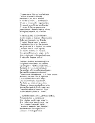 Comprava-se o alimento, e após à parte
Cada um se sentava taciturno,
P'ra fartar-se nas trevas infinitas!
Já não havia amor!... O mundo inteiro
Era um só pensamento, e o pensamento
Era a morte sem glória e sem detença!
O estertor da fome apascentava-se
Nas entranhas... Ossada ou carne pútrida
Ressupino, insepulto era o cadáver.

Mordiam-se entre si os moribundos:
Mesmo os cães se atiravam sobre os donos,
Todos exceto um só... que defendia
O cadáver do seu, contra os ataques
Dos pássaros, das feras e dos homens,
Até que a fome os extinguisse, ou fossem
Os dentes frouxos saciar algures!
Ele mesmo alimento não buscava...
Mas, gemendo num uivo longo e triste,
Morreu lambendo a mão, que inanimada
Já não podia lhe pagar o afeto.

Faminta a multidão morrera aos poucos.
Escaparam dous homens tão-somente
De uma grande cidade. E se odiavam. . . .
Foi junto dos lições quase apagados
De um altar, sobre o qual se amontoaram
Sacros objetos p'ra um profano uso,
Que encontraram-se os dous... e, as cinzas mornas
Reunindo nas mãos frias de espectros,
De seus sopros exaustos ao bafejo
Uma chama irrisória produziram!...
Ao clarão que tremia sobre as cinzas
Olharam-se e morreram dando um grito.
Mesmo da própria hediondez morreram,
Desconhecendo aquele em cuja fronte
Traçara a fome o nome de Duende!

O mundo fez-se um vácuo. A terra esplêndida,
Populosa tornou-se numa massa
Sem estações, sem árvores, sem erva.
Sem verdura, sem homens e sem vida,
Caos de morte, inanimada argila!
Calaram-se o Oceano, o rio, os lagos!
Nada turbava a solidão profunda!
Os navios no mar apodreciam
 