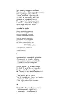 Sem marujos! os mastros desabando
Dormiam sobre o abismo, sem que ao menos
Uma vaga na queda alevantassem,
Tinham morrido as vagas! e jaziam
As marés no seu túmulo... antes dela
A lua que as guiava era já morta!
No estagnado céu murchara o vento;
Esvaíram-se as nuvens. E nas trevas
Era só trevas o universo inteiro.

Aves da Arribação

Pensava em ti nas horas de tristeza,
Quando estes versos pálidos compus
Cercavam-me planícies sem beleza
Pesava-me na fronte um céu sem luz.

Ergue este ramo solto no caminho.
Sei que em teu seio asilo encontrará.
Só tu conheces o secreto espinho
Que dentro d'alma me pungindo está.

                 FAGUNDES VARELA

Aves, é primavera! à rosa! à rosa!

TOMÁS RIBEIRO

I

Era o tempo em que as ágeis andorinhas
Consultam-se na beira dos telhados,
E inquietas conversam, perscrutando
Os pardos horizontes carregados...

Em que as rolas e os verdes periquitos
Do fundo do sertão descem cantando...
Em que a tribo das aves peregrinas
Os Zíngaros do céu formam-se em bando!

Viajar! viajar! A brisa morna
Traz de outro clima os cheiros provocantes.
A primavera desafia as asas,
Voam os passarinhos e os amantes!...

II

Um dia Eles chegaram. Sobre a estrada
Abriram à tardinha as persianas;
E mais festiva a habitação sorria
 