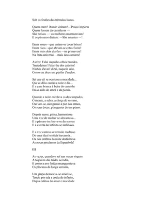 Sob os festões das trêmulas lianas.

Quem eram? Donde vinham?—Pouco importa
Quem fossem da casinha os —
São noivos —: as mulheres murmuravam!
E os pássaros diziam: —São amantes —!

Eram vozes—que uniam-se cotas brisas!
Eram risos—que abriam-se cotas flores!
Eram mais dois clarões —na primavera!
Na festa universal—mais dous amores!

Astros! Falai daqueles olhos brandos.
Trepadeiras! Falai-lhe dos cabelos!
Ninhos d'aves! dizei, naquele seio,
Como era doce um pipilar d'anelos.

Sei que ali se ocultava a mocidade...
Que o idílio cantava noite e dia...
E a casa branca à beira do caminho
Era o asilo do amor e da poesia.

Quando a noite enrolava os descampados,
O monte, a selva, a choça do serrano,
Ouviam-se, alongando à paz dos ermos,
Os sons doces, plangentes de um piano.

Depois suave, plena, harmoniosa
Uma voz de mulher se alevantava...
E o pássaro inclinava-se das ramas
E a estrela do infinito se inclinava.

E a voz cantava o tremolo medroso
De uma ideal sentida barcarola...
Ou nos ombros da noite desfolhava
As notas petulantes da Espanhola!

III

As vezes, quando o sol nas matas virgens
A fogueira das tardes acendia,
E como a ave ferida ensanguentava
Os píncaros da longa serrania,

Um grupo destacava-se amoroso,
Tendo por tela a opala do infinito,
Dupla estátua do amor e mocidade
 