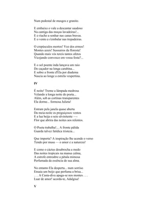 Num pedestal de musgos e granito.

E embaixo o vale a descantar saudoso
Na cantiga das moças lavadeiras!...
E o riacho a sonhar nas canas bravas.
E o vento a s'embalar nas trepadeiras.

O crepúsculos mortos! Voz dos ermos!
Montes azuis! Sussurros da floresta!
Quando mais vós tereis tantos afetos
Vicejando convosco em vossa festa?...

E o sol poente inda lançava um raio
Do caçador na longa carabina...
E sobre a fronte d'Ela por diadema
Nascia ao longe a estrela vespertina.

IV

É noite! Treme a lâmpada medrosa
Velando a longa noite do poeta...
Além, sob as cortinas transparentes
Ela dorme... formosa Julieta!

Entram pela janela quase aberta
Da meia-noite os preguiçosos ventos
E a lua beija o seio alvinitente —-
Flor que abrira das noites aos relentos.

O Poeta trabalha!... A fronte pálida
Guarda talvez fatídica tristeza...

Que importa? A inspiração lhe acende o verso
Tendo por musa — o amor e a natureza!

E como o cáctus desabrocha a medo
Das noites tropicais na mansa calma,
A estrofe entreabre a pétala mimosa
Perfumada da essência de sua alma.

No entanto Ela desperta... num sorriso
Ensaia um beijo que perfuma a brisa...
. . . A Casta-diva apaga-se nos montes . . .
Luar de amor! acorda-te, Adalgisa!

V
 