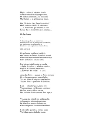 Hoje a casinha já não abre à tarde
Sobre a estrada as alegres persianas.
Os ninhos desabaram... no abandono
Murcharam-se as grinaldas de lianas.

Que é feito do viver daqueles tempos?
Onde estão da casinha os habitantes?
. . . A Primavera, que arrebata as asas. . .
Levou-lhe os passarinhos e os amantes!...

Os Perfumes
A. L.

O sândalo é o perfume das mulheres de
Estambul, e das huris do profeta; como as borboletas,
que se alimentam do mel, a mulher do
Oriente vive com as gatas dessa essência divina.

J DE ALENCAR

O perfume o invólucro invisível,
Que encerra as formas da mulher bonita.
Bem como a salamandra em chamas vive,
Entre perfumes a sultana habita

Escrínio aveludado onde se guarda
—Colar de pedras — a beleza esquiva,
Espécie de crisálida, onde mora
A borboleta dos salões — a Diva.

Alma das flores— quando as flores morrem,
Os perfumes emigram para as belas,
Trocam lábios de virgens—por boninas,
Trocam lírios — por seios de donzelas!

E ali — silfos travessos, traiçoeiros
Voam cantando em lânguido compasso
Ocultos nesses cálices macios
Das covinhas de um rosto ou dum regaço


Vós, que não entendeis a lenda oculta,
A linguagem mimosa dos aromas,
De Madalena a urna olhais apenas
Como um primor de orientais redomas;

E não vedes que ali na mirra e nardo
Vai toda a crença da Judia loura...
 