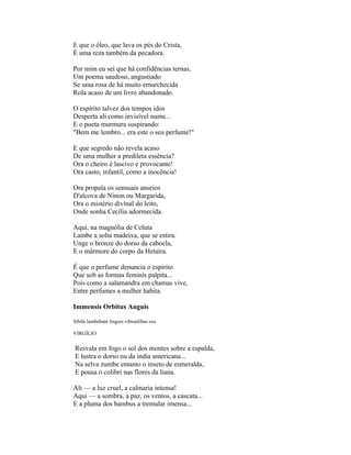 E que o óleo, que lava os pés do Crista,
É uma reza também da pecadora.

Por mim eu sei que há confidências ternas,
Um poema saudoso, angustiado
Se uma rosa de há muito emurchecida
Rola acaso de um livro abandonado.

O espírito talvez dos tempos idos
Desperta ali como invisível nume...
E o poeta murmura suspirando:
"Bem me lembro... era este o seu perfume!"

E que segredo não revela acaso
De uma mulher a predileta essência?
Ora o cheiro é lascivo e provocante!
Ora casto, infantil, como a inocência!

Ora propala os sensuais anseios
D'alcova de Ninon ou Margarida,
Ora o mistério divinal do leito,
Onde sonha Cecília adormecida.

Aqui, na magnólia de Celuta
Lambe a solta madeixa, que se estira.
Unge o bronze do dorso da cabocla,
E o mármore do corpo da Hetaíra.

É que o perfume denuncia o espírito
Que sob as formas feminis palpita...
Pois como a salamandra em chamas vive,
Entre perfumes a mulher habita.

Immensis Orbitus Anguis

Sibila lambebant linguis vibranlibas ora.

VIRGÍLIO

Resvala em fogo o sol dos montes sobre a espalda,
E lustra o dorso nu da índia americana...
Na selva zumbe entanto o inseto de esmeralda,
E pousa o colibri nas flores da liana.

Ali — a luz cruel, a calmaria intensa!
Aqui — a sombra, a paz, os ventos, a cascata...
E a pluma dos bambus a tremular imensa...
 