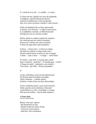 E o canto de aves mil... e a solidão... e a mata...

E à hora em que, fugindo aos raios da esplanada,
A Indígena, a gentil matrona do deserto
Amarra aos palmeirais a rede mosqueada,
Que, leve como um berço, embala o vento incerto...

Então ela abandona-lhe ao beijo apaixonado
A perna a n ais formosa—o corpo o mais macio,
E, as pálpebras cerrando, ao filho bronzeado
Entrega um seio nu, moreno, luzidio.

Porém, dentre os espatos esguios do coqueiro,
Do verde gravata nos cachos reluzentes,
Enrosca-se e desliza um corpo sorrateiro
E desce devagar pelos cipós pendentes.

E desce... e desce mais... à rede já se chega...
Da índia nos cabelos a longa cauda some...
Horror! aquele horror ao peito eis que se apega!
A baba — quer o leite! — A chaga — sente fome!

O veneno—quer mel! A escama quer a pele!
Quer o almíscar—perfume!—O imundo quer—o belo!
A língua do reptil—lambendo o seio imbele!...
Uma cobra—por filho... Horrível pesadelo!...

II

Assim, minh'alma, assim um dia adormeceste
Na floresta ideal da ardente mocidade...
Abria a fantasia— a pétala celeste...
Zumbia o sonho d'ouro em doce obscuridade...

Assim, minh'alma deste o seio (ó dor imensa!)
Onde a paixão corria indômita e fremente!
Assim bebeu-te a vida, a mocidade e a crença,
Não boca de mulher... mas de fatal serpente!...

A Uma Atriz
(NO SEU BENEFÍCIO)

Branco cisne que vagavas
 Das harmonias no mar,
 Pomba errante de outros climas.
 Vieste aos cerros pousar.
 Inda bem. Sob os palmares
 