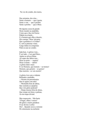 Na voz do condor, dos mares,


Das serranias, dos céus...
Sente o homem — que é poeta.
Sente o vate — que é profeta
Sente o profeta — que é Deus.

Há alguma cousa de grande
Deste mundo na amplidão,
Como que a face do Eterno
Palpita na criação...
E o homem que olha o deserto,
Diz consigo: 'Deus 'stá perto
Que a grandeza é o Criador".
E, sob as paternas vistas,
Larga rédeas às conquistas
Pede as asas ao condor.

Inda bem. A glória é isto...
É ser tudo... é ser qual Deus...
Agitar as selvas d'alma
Ao sopro dos lábios teus...
Dizer ao peito — suspira!
Dizer à mente — delira!
A glória inda é mais:
É ver Homens, que tremem —se tremes!
Homens, que gemem —se gemes!
Que morrem—se vais morrer!

A glória é ter com o tridente
Refreada a multidão,
—Oceano de pensamentos
Que tu agitas cota mão!
—Montanha feita de idéias,
Que sustenta as epopéias
Que é do gênio pedestal!
—Harpa imensa feita de almas,
Que rompe em hinos e palmas,
Ao teu toque divinal.

Mas esqueceste... Não basta
"Chegar, olhar e vencer"
Do gênio a maior grandeza
O ser divino é sofrer.
Diz!... Quando ouves a torrente
Do entusiasmo na enchente
 