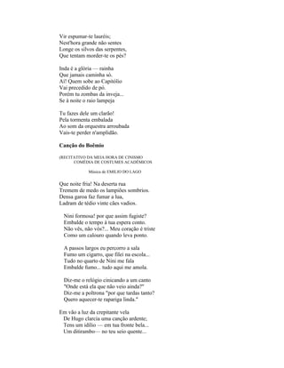 Vir espumar-te lauréis;
Nest'hora grande não sentes
Longe os silvos das serpentes,
Que tentam morder-te os pés?

Inda é a glória — rainha
Que jamais caminha só.
Aí! Quem sobe ao Capitólio
Vai precedido de pó.
Porém tu zombas da inveja...
Se à noite o raio lampeja

Tu fazes dele um clarão!
Pela tormenta embalada
Ao som da orquestra arroubada
Vais-te perder n'amplidão.

Canção do Boêmio

(RECITATIVO DA MEIA HORA DE CINISMO
      COMÉDIA DE COSTUMES ACADÊMICOS

             Música de EMILIO DO LAGO


Que noite fria! Na deserta rua
Tremem de medo os lampiões sombrios.
Densa garoa faz fumar a lua,
Ladram de tédio vinte cães vadios.

  Nini formosa! por que assim fugiste?
  Embalde o tempo à tua espera conto.
  Não vês, não vós?... Meu coração é triste
  Como um calouro quando leva ponto.

  A passos largos eu percorro a sala
  Fumo um cigarro, que filei na escola...
  Tudo no quarto de Nini me fala
  Embalde fumo... tudo aqui me amola.

  Diz-me o relógio cinicando a um canto
  "Onde está ela que não veio ainda?"
  Diz-me a poltrona "por que tardas tanto?
  Quero aquecer-te rapariga linda."

Em vão a luz da crepitante vela
 De Hugo clarcia uma canção ardente;
 Tens um idílio — em tua fronte bela...
 Um ditirambo— no teu seio quente...
 