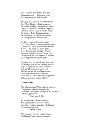 Esta avezinha, que não tem mais pão!...
Seu pai descansa — fulminado cedro —
Do vasto pampa no funéreo chão.

Mas, já que as águias lá no sul tombaram
E os filhos d'águias o Poder esquece...
"'E grande, é nobre, é gigantesco, é santo!...
Lançai— a esmola, e colhereis—a prece!.
Oh! dai a esmola... que do infante lindo
Por entre os dedos da pequena mão,
Ela transborda... e vai cair nas tumbas
Do vasto pampa no funéreo chão.

Há duas cousas neste mundo santas:
—O rir do infante, —o descansar do morto..
O berço—é a barca, que encalhou na vida,
A cova —é a barca do sidéreo porto...
E vós dissestes para o berço—Avante!—
Enquanto os nautas, que ao Eterno vão,
Os ossos deixam, qual na praia as ancoras,
Do vasto pampa no funéreo chão.

É santo o laço, em qu'hoje aqui s'estreitam
De heróicos troncos—os rebentos novos—!
É que são gêmeos dos heróis os filhos,
Inda que filhos de diversos povos!
Sim! me parece que nest'hora augusta
Os mortos saltam da feral mansão...
E um "bravo!" altivo de além-mar partindo
Rola do pampa no funéreo chão!...

O Laço de Fita

Não sabes crianças? 'Stou louco de amores...
 Prendi meus afetos, formosa Pepita.
 Mas onde? No templo, no espaço, nas névoas?!
 Não rias, prendi-me
            Num laço de fita.

Na selva sombria de tuas madeixas,
Nos negros cabelos da moça bonita,
Fingindo a serpente qu'enlaça a folhagem,
Formoso enroscava-se
           O laço de fita.

Meu ser, que voava nas luzes da festa,
Qual pássaro bravo, que os ares agita,
 