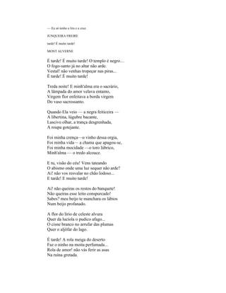 — Eu só tenho a lira e a cruz.

JUNQUEIRA FREIRE

tarde! É muito tarde!

MONT ALVERNE

É tarde! É muito tarde! O templo é negro…
O fogo-santo já no altar não arde.
Vestal! não venhas tropeçar nas piras...
É tarde! É muito tarde!

Treda noite! E minh'alma era o sacrário,
A lâmpada do amor velava entanto,
Virgem flor enfeitava a borda virgem
Do vaso sacrossanto.

Quando Ela veio — a negra feiticeira —
A libertina, lúgubre bacante,
Lascivo olhar, a trança desgrenhada,
A roupa gotejante.

Foi minha crença—o vinho dessa orgia,
Foi minha vida— a chama que apagou-se,
Foi minha mocidade —o toro lúbrico,
Minh'alma — o tredo alcouce.

E tu, visão do céu! Vens tateando
O abismo onde uma luz sequer não arde?
Ai! não vos resvalar no chão lodoso...
E tarde! E muito tarde!

Ai! não queiras os restos do banquete!
Não queiras esse leito conspurcado!
Sabes? meu beijo te manchara os lábios
Num beijo profanado.

A flor do lírio de celeste alvura
Quer da lucíola o pudico afago...
O cisne branco no arrufar das plumas
Quer o aljôfar do lago.

É tarde! A rola meiga do deserto
Faz o ninho na moita perfumada...
Rola de amor! não vás ferir as asas
Na ruína gretada.
 