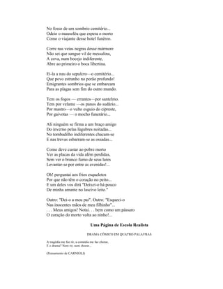 No fosso de um sombrio cemitério...
Odeio o mausoléu que espera o morto
Como o viajante desse hotel funéreo.

Corre nas veias negras desse mármore
Não sei que sangue vil de messalina,
A cova, num bocejo indiferente,
Abre ao primeiro o boca libertina.

Ei-la a nau do sepulcro—o cemitério...
Que povo estranho no porão profundo!
Emigrantes sombrios que se embarcam
Para as plagas sem fim do outro mundo.

Tem os fogos — errantes—por santelmo.
Tem por velame —os panos do sudário...
Por mastro—o vulto esguio do cipreste,
Por gaivotas — o mocho funerário...

Ali ninguém se firma a um braço amigo
Do inverno pelas lúgubres noitadas...
No tombadilho indiferentes chacam-se
E nas trevas esbarram-se as ossadas...

Como deve custar ao pobre morto
Ver as placas da vida além perdidas,
Sem ver o branco fumo de seus lares
Levantar-se por entre as avenidas!...

Oh! perguntai aos frios esqueletos
Por que não têm o coração no peito...
E um deles vos dirá "Deixei-o há pouco
De minha amante no lascivo leito."

Outro: "Dei-o a meu pai". Outro: "Esqueci-o
Nas inocentes mãos de meu filhinho"...
. . . Meus amigos! Notai. . . bem como um pássaro
O coração do morto volta ao ninho!...

                                 Uma Página de Escola Realista

                              DRAMA CÔMICO EM QUATRO PALAVRAS

A tragédia me faz rir, a comédia me faz chorar,
E o drama? Nem rir, nem chorar...

(Pensamento de CARNIOLI)
 
