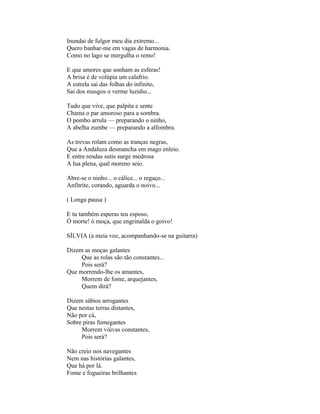 Inundai de fulgor meu dia extremo...
Quero banhar-me em vagas de harmonia.
Como no lago se mergulha o remo!

E que amores que sonham as esferas!
A brisa é de volúpia um calafrio.
A estrela sai das folhas do infinito,
Sai dos musgos o verme luzidio...

Tudo que vive, que palpita e sente
Chama o par amoroso para a sombra.
O pombo arrula — preparando o ninho,
A abelha zumbe — preparando a alfombra.

As trevas rolam como as tranças negras,
Que a Andaluza desmancha em mago enleio.
E entre rendas sutis surge medrosa
A lua plena, qual moreno seio.

Abre-se o ninho... o cálice... o regaço...
Anfitrite, corando, aguarda o noivo...

( Longa pausa )

E tu também esperas teu esposo,
Ó morte! ó moça, que engrinalda o goivo!

SÍLVIA (a meia voz, acompanhando-se na guitarra)

Dizem as moças galantes
     Que as rolas são tão constantes...
     Pois será?
Que morrendo-lhe os amantes,
     Morrem de fome, arquejantes,
     Quem dirá?

Dizem sábios arrogantes
Que nestas terras distantes,
Não por cá,
Sobre piras fumegantes
     Morrem viúvas constantes,
     Pois será?

Não creio nos navegantes
Nem nas histórias galantes,
Que há por lá.
Fome e fogueiras brilhantes
 